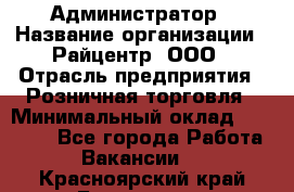 Администратор › Название организации ­ Райцентр, ООО › Отрасль предприятия ­ Розничная торговля › Минимальный оклад ­ 23 000 - Все города Работа » Вакансии   . Красноярский край,Бородино г.